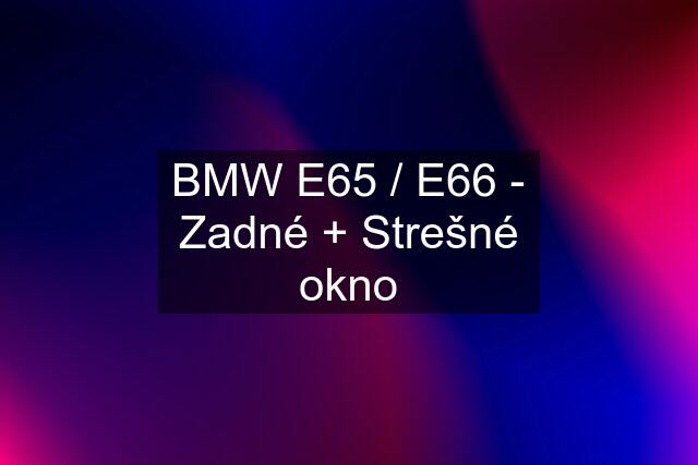 BMW E65 / E66 - Zadné + Strešné okno