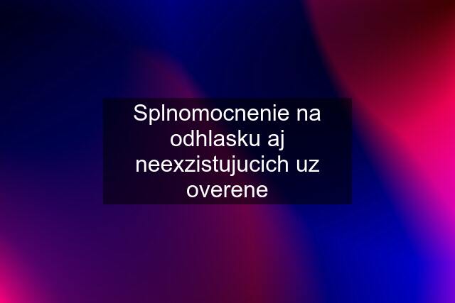 Splnomocnenie na odhlasku aj neexzistujucich uz overene