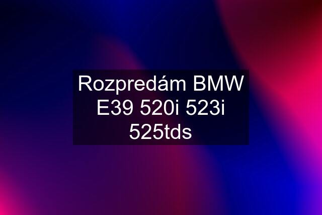 Rozpredám BMW E39 520i 523i 525tds