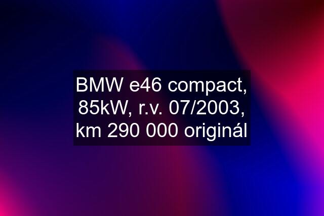 BMW e46 compact, 85kW, r.v. 07/2003, km 290 000 originál