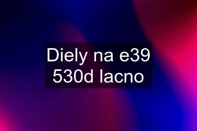 Diely na e39 530d lacno