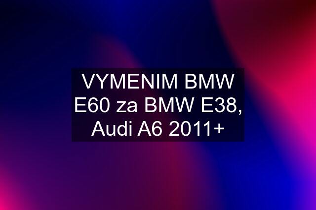 VYMENIM BMW E60 za BMW E38, Audi A6 2011+