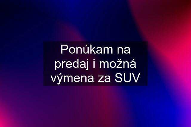 Ponúkam na predaj i možná výmena za SUV