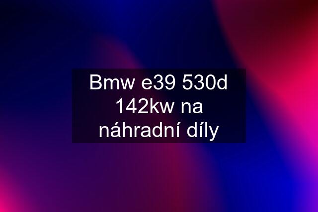 Bmw e39 530d 142kw na náhradní díly