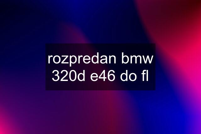 rozpredan bmw 320d e46 do fl