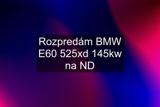 Rozpredám BMW E60 525xd 145kw na ND