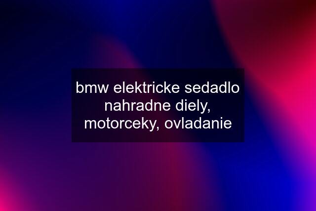 bmw elektricke sedadlo nahradne diely, motorceky, ovladanie