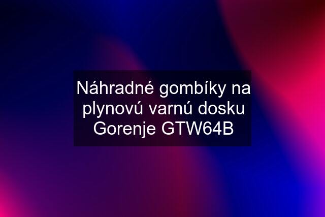 Náhradné gombíky na plynovú varnú dosku Gorenje GTW64B