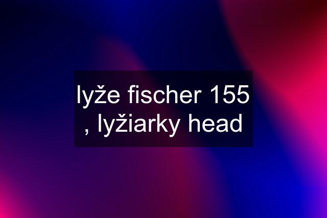 lyže fischer 155 , lyžiarky head