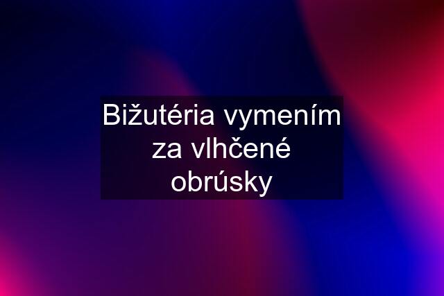 Bižutéria vymením za vlhčené obrúsky