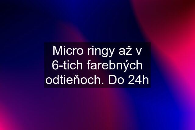 Micro ringy až v 6-tich farebných odtieňoch. Do 24h