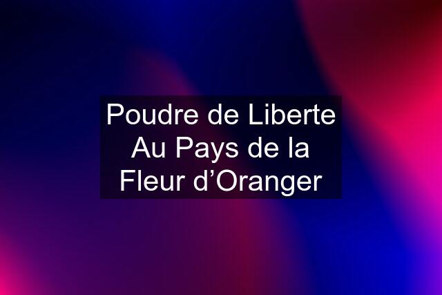 Poudre de Liberte Au Pays de la Fleur d’Oranger