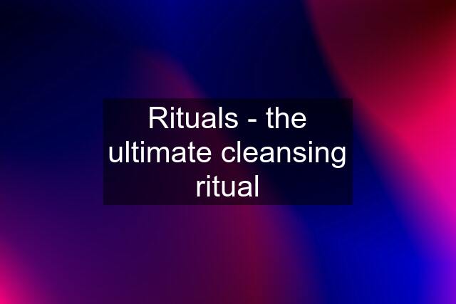 Rituals - the ultimate cleansing ritual