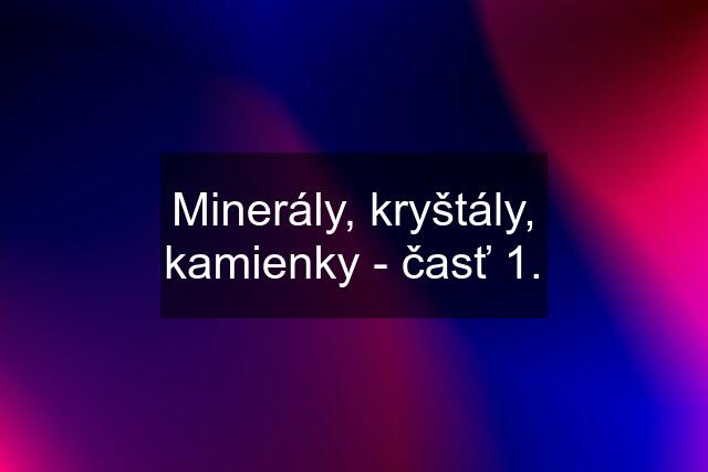 Minerály, kryštály, kamienky - časť 1.