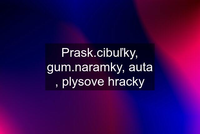 Prask.cibuľky, gum.naramky, auta , plysove hracky