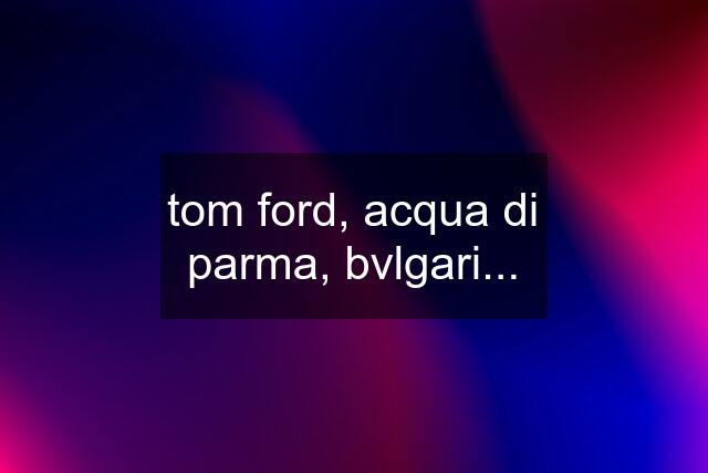 tom ford, acqua di parma, bvlgari...