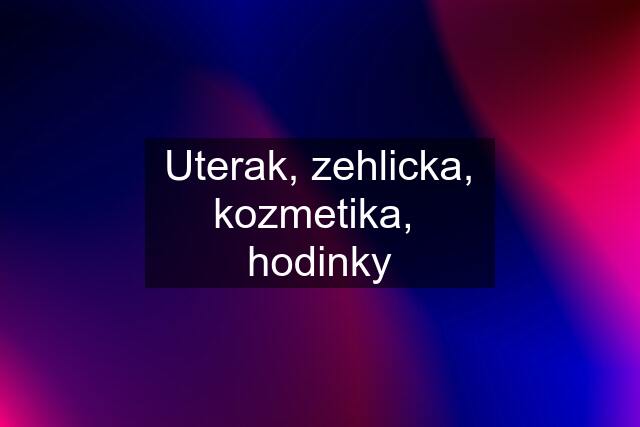 Uterak, zehlicka, kozmetika,  hodinky