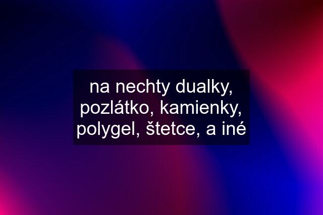 na nechty dualky, pozlátko, kamienky, polygel, štetce, a iné