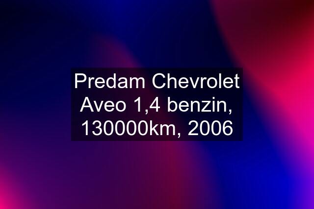 Predam Chevrolet Aveo 1,4 benzin, 130000km, 2006