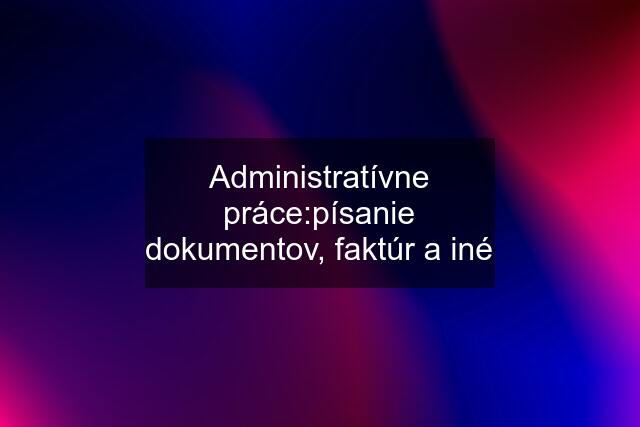 Administratívne práce:písanie dokumentov, faktúr a iné