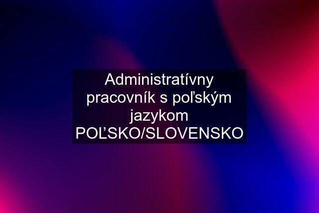 Administratívny pracovník s poľským jazykom POĽSKO/SLOVENSKO