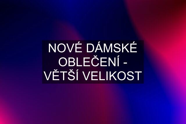 NOVÉ DÁMSKÉ OBLEČENÍ - VĚTŠÍ VELIKOST