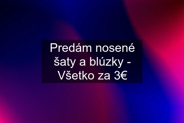 Predám nosené šaty a blúzky - Všetko za 3€