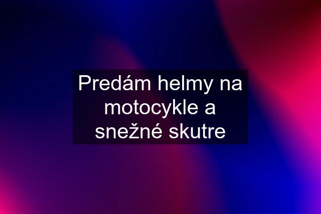 Predám helmy na motocykle a snežné skutre