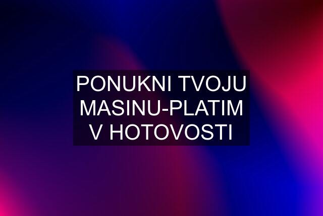 PONUKNI TVOJU MASINU-PLATIM V HOTOVOSTI