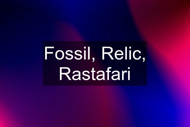 Fossil, Relic, Rastafari