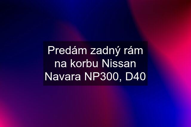 Predám zadný rám na korbu Nissan Navara NP300, D40