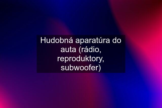 Hudobná aparatúra do auta (rádio, reproduktory, subwoofer)