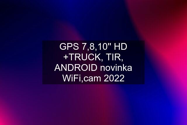 GPS 7,8,10'' HD +TRUCK, TIR, ANDROID novinka WiFi,cam 2022