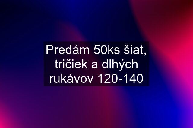 Predám 50ks šiat, tričiek a dlhých rukávov 120-140