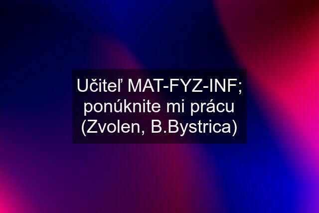 Učiteľ MAT-FYZ-INF; ponúknite mi prácu (Zvolen, B.Bystrica)