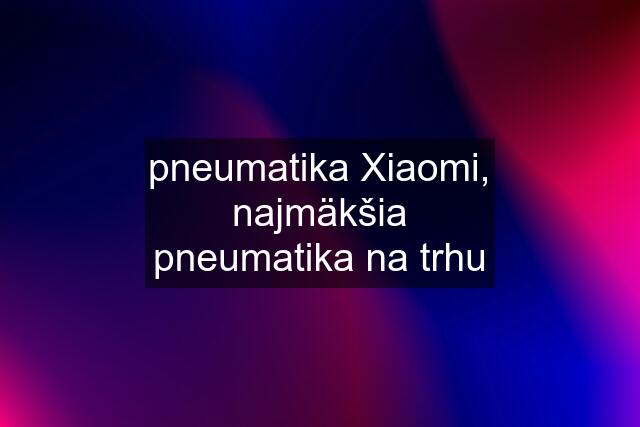 pneumatika Xiaomi, najmäkšia pneumatika na trhu