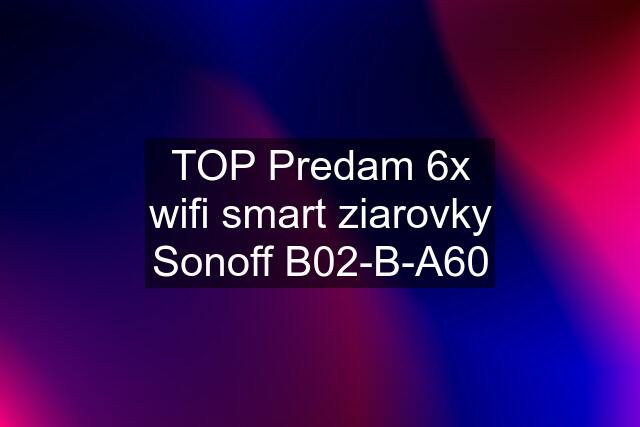 TOP Predam 6x wifi smart ziarovky Sonoff B02-B-A60