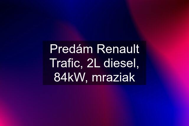 Predám Renault Trafic, 2L diesel, 84kW, mraziak