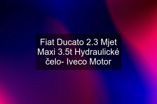 Fiat Ducato 2.3 Mjet Maxi 3.5t Hydraulické čelo- Iveco Motor