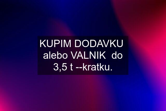 KUPIM DODAVKU  alebo VALNIK  do 3,5 t --kratku.