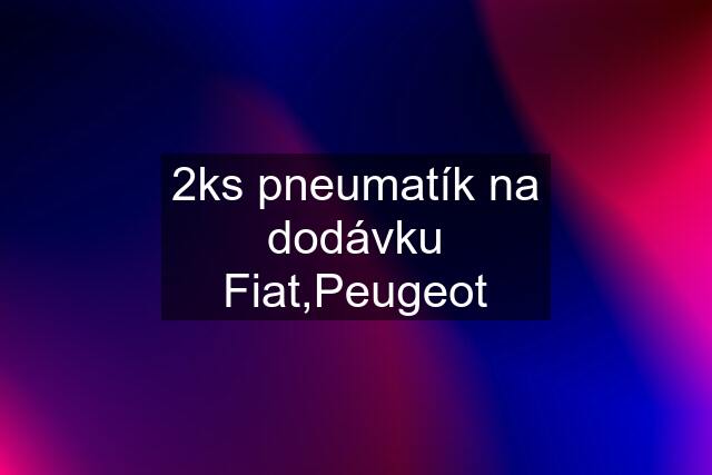 2ks pneumatík na dodávku Fiat,Peugeot