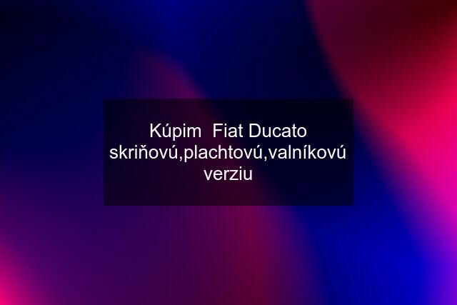 Kúpim  Fiat Ducato skriňovú,plachtovú,valníkovú verziu