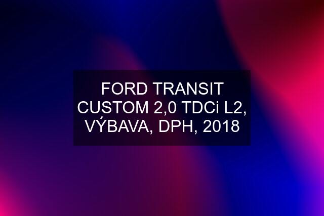 FORD TRANSIT CUSTOM 2,0 TDCi L2, VÝBAVA, DPH, 2018