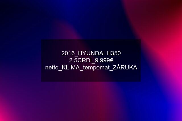 2016_HYUNDAI H350 2.5CRDi_9.999€ netto_KLIMA_tempomat_ZÁRUKA