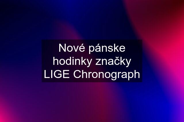 Nové pánske hodinky značky LIGE Chronograph