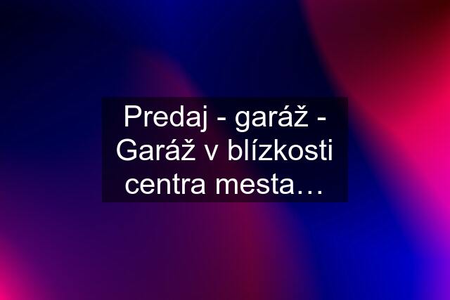 Predaj - garáž - Garáž v blízkosti centra mesta…