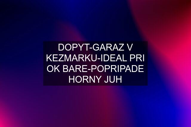 DOPYT-GARAZ V KEZMARKU-IDEAL PRI OK BARE-POPRIPADE HORNY JUH