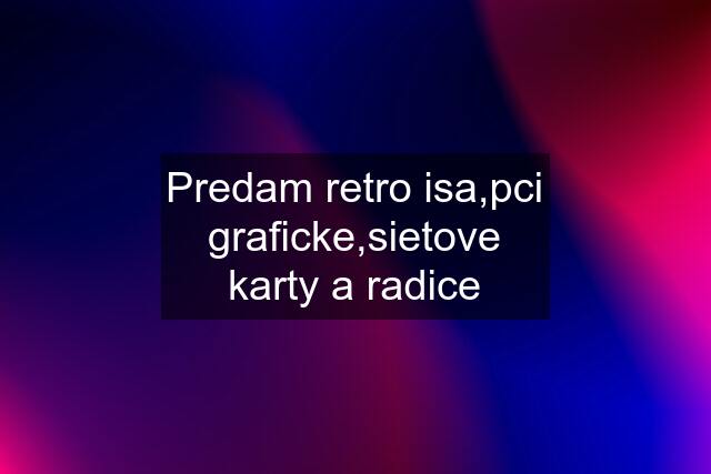 Predam retro isa,pci graficke,sietove karty a radice