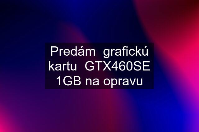 Predám  grafickú kartu  GTX460SE 1GB na opravu