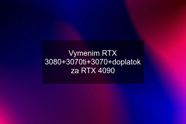 Vymenim RTX 3080+3070ti+3070+doplatok za RTX 4090